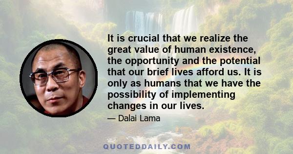 It is crucial that we realize the great value of human existence, the opportunity and the potential that our brief lives afford us. It is only as humans that we have the possibility of implementing changes in our lives.