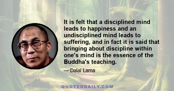 It is felt that a disciplined mind leads to happiness and an undisciplined mind leads to suffering, and in fact it is said that bringing about discipline within one's mind is the essence of the Buddha's teaching.