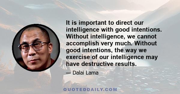 It is important to direct our intelligence with good intentions. Without intelligence, we cannot accomplish very much. Without good intentions, the way we exercise of our intelligence may have destructive results.