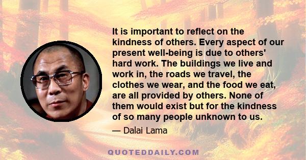 It is important to reflect on the kindness of others. Every aspect of our present well-being is due to others' hard work. The buildings we live and work in, the roads we travel, the clothes we wear, and the food we eat, 