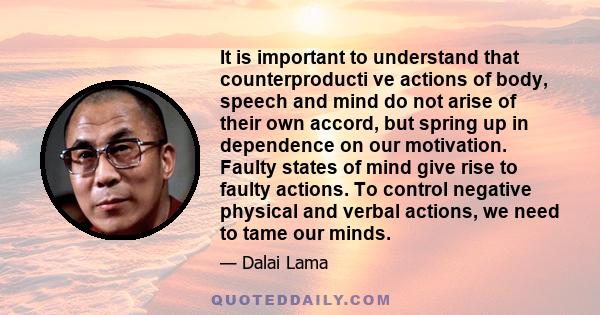 It is important to understand that counterproducti ve actions of body, speech and mind do not arise of their own accord, but spring up in dependence on our motivation. Faulty states of mind give rise to faulty actions.