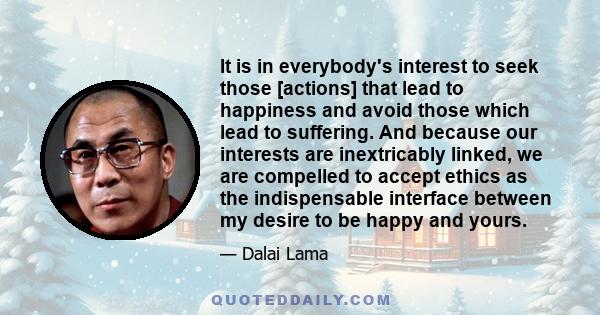 It is in everybody's interest to seek those [actions] that lead to happiness and avoid those which lead to suffering. And because our interests are inextricably linked, we are compelled to accept ethics as the