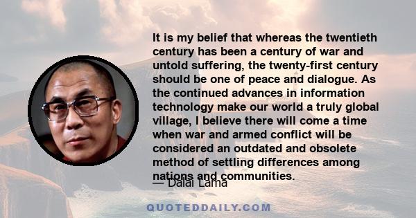 It is my belief that whereas the twentieth century has been a century of war and untold suffering, the twenty-first century should be one of peace and dialogue. As the continued advances in information technology make