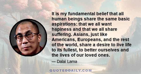 It is my fundamental belief that all human beings share the same basic aspirations: that we all want hapiness and that we all share suffering. Asians, just like Americans, Europeans, and the rest of the world, share a