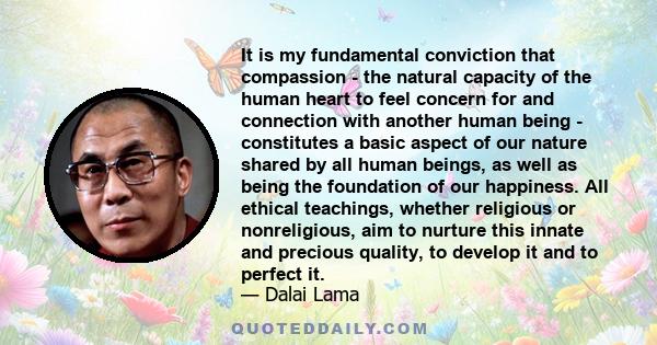 It is my fundamental conviction that compassion - the natural capacity of the human heart to feel concern for and connection with another human being - constitutes a basic aspect of our nature shared by all human