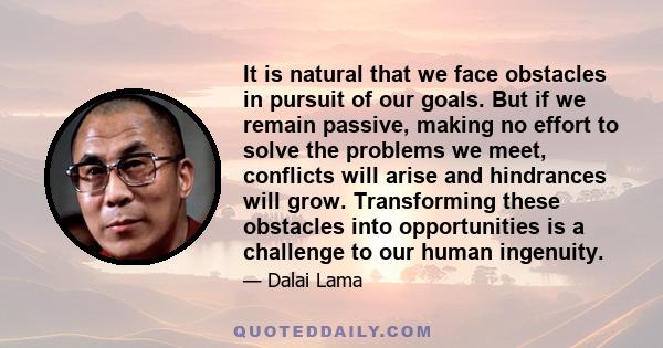 It is natural that we face obstacles in pursuit of our goals. But if we remain passive, making no effort to solve the problems we meet, conflicts will arise and hindrances will grow. Transforming these obstacles into