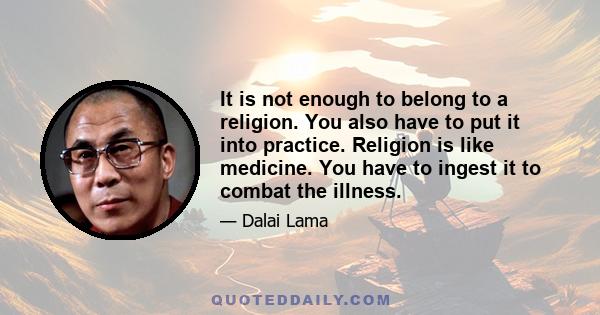 It is not enough to belong to a religion. You also have to put it into practice. Religion is like medicine. You have to ingest it to combat the illness.