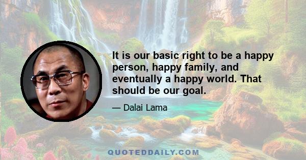 It is our basic right to be a happy person, happy family, and eventually a happy world. That should be our goal.