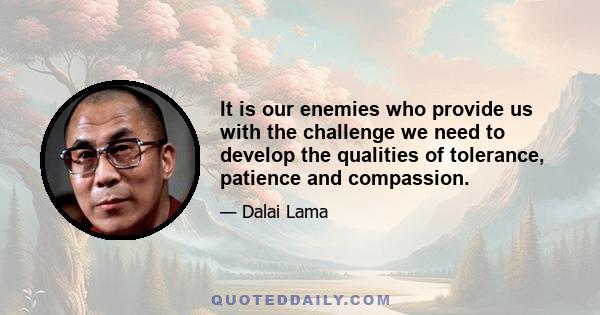 It is our enemies who provide us with the challenge we need to develop the qualities of tolerance, patience and compassion.