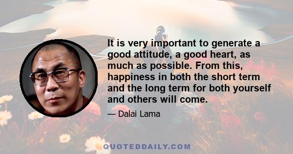 It is very important to generate a good attitude, a good heart, as much as possible. From this, happiness in both the short term and the long term for both yourself and others will come.