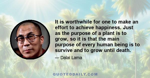 It is worthwhile for one to make an effort to achieve happiness. Just as the purpose of a plant is to grow, so it is that the main purpose of every human being is to survive and to grow until death.