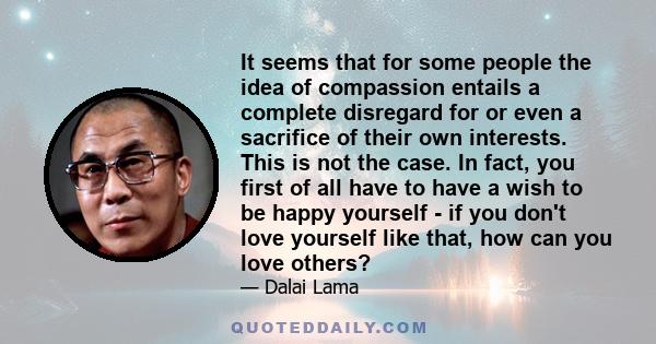 It seems that for some people the idea of compassion entails a complete disregard for or even a sacrifice of their own interests. This is not the case. In fact, you first of all have to have a wish to be happy yourself