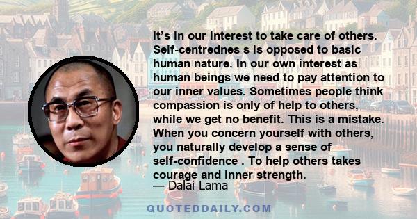 It’s in our interest to take care of others. Self-centrednes s is opposed to basic human nature. In our own interest as human beings we need to pay attention to our inner values. Sometimes people think compassion is