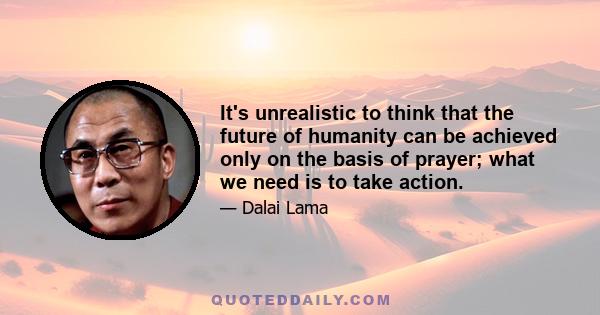 It's unrealistic to think that the future of humanity can be achieved only on the basis of prayer; what we need is to take action.