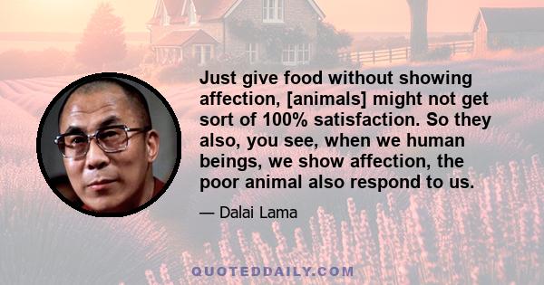 Just give food without showing affection, [animals] might not get sort of 100% satisfaction. So they also, you see, when we human beings, we show affection, the poor animal also respond to us.