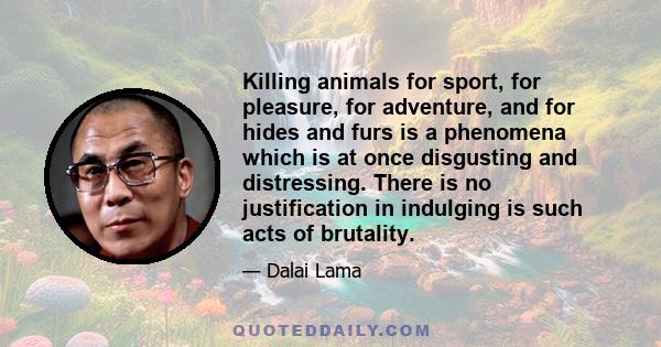 Killing animals for sport, for pleasure, for adventure, and for hides and furs is a phenomena which is at once disgusting and distressing. There is no justification in indulging is such acts of brutality.