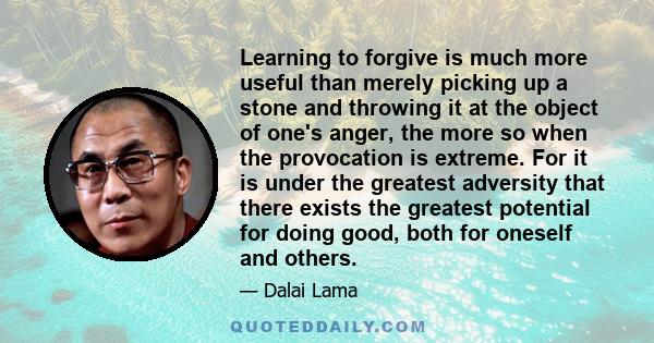 Learning to forgive is much more useful than merely picking up a stone and throwing it at the object of one's anger, the more so when the provocation is extreme. For it is under the greatest adversity that there exists