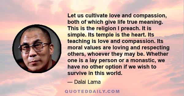 Let us cultivate love and compassion, both of which give life true meaning. This is the religion I preach. It is simple. Its temple is the heart. Its teaching is love and compassion. Its moral values are loving and