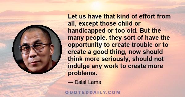 Let us have that kind of effort from all, except those child or handicapped or too old. But the many people, they sort of have the opportunity to create trouble or to create a good thing, now should think more