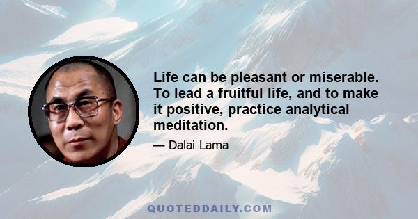 Life can be pleasant or miserable. To lead a fruitful life, and to make it positive, practice analytical meditation.