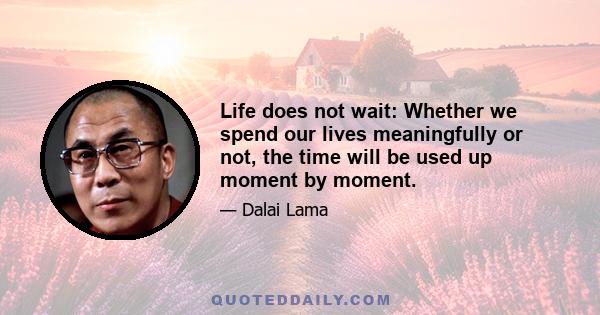 Life does not wait: Whether we spend our lives meaningfully or not, the time will be used up moment by moment.