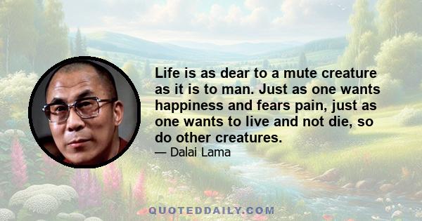 Life is as dear to a mute creature as it is to man. Just as one wants happiness and fears pain, just as one wants to live and not die, so do other creatures.