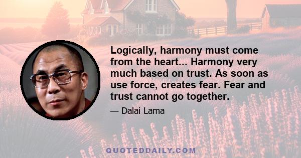 Logically, harmony must come from the heart... Harmony very much based on trust. As soon as use force, creates fear. Fear and trust cannot go together.