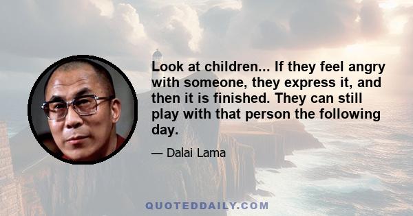 Look at children... If they feel angry with someone, they express it, and then it is finished. They can still play with that person the following day.