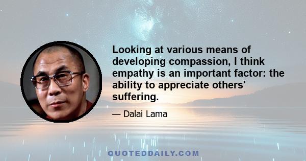 Looking at various means of developing compassion, I think empathy is an important factor: the ability to appreciate others' suffering.