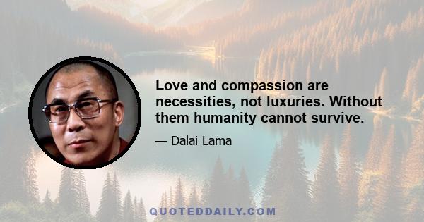 Love and compassion are necessities, not luxuries. Without them humanity cannot survive.