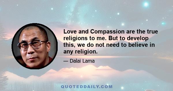 Love and Compassion are the true religions to me. But to develop this, we do not need to believe in any religion.