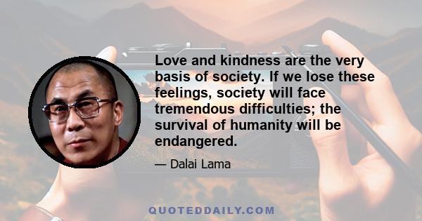 Love and kindness are the very basis of society. If we lose these feelings, society will face tremendous difficulties; the survival of humanity will be endangered.