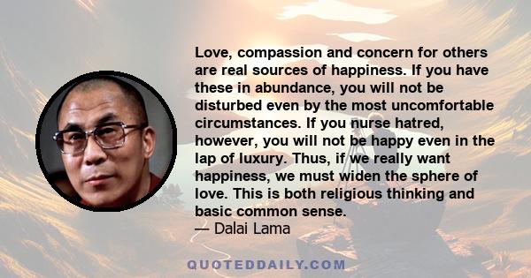 Love, compassion and concern for others are real sources of happiness. If you have these in abundance, you will not be disturbed even by the most uncomfortable circumstances. If you nurse hatred, however, you will not