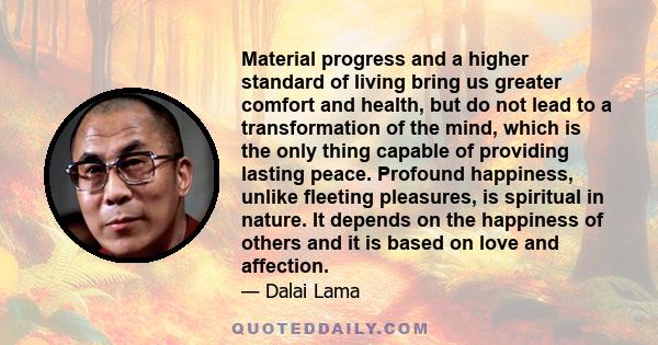 Material progress and a higher standard of living bring us greater comfort and health, but do not lead to a transformation of the mind, which is the only thing capable of providing lasting peace. Profound happiness,