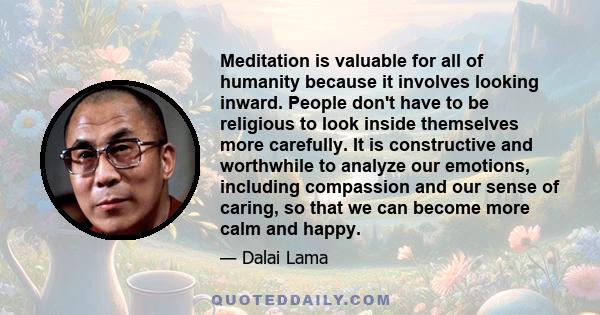 Meditation is valuable for all of humanity because it involves looking inward. People don't have to be religious to look inside themselves more carefully. It is constructive and worthwhile to analyze our emotions,