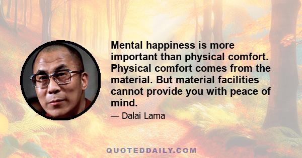 Mental happiness is more important than physical comfort. Physical comfort comes from the material. But material facilities cannot provide you with peace of mind.