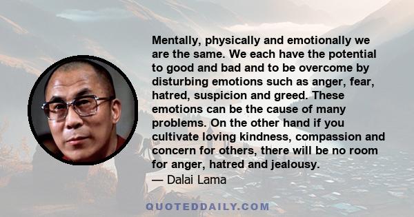 Mentally, physically and emotionally we are the same. We each have the potential to good and bad and to be overcome by disturbing emotions such as anger, fear, hatred, suspicion and greed. These emotions can be the