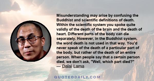 Misunderstanding may arise by confusing the Buddhist and scientific definitions of death. Within the scientific system you spoke quite validly of the death of the brain and the death of heart. Different parts of the