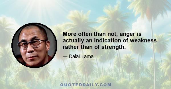 More often than not, anger is actually an indication of weakness rather than of strength.