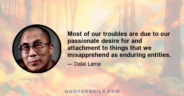 Most of our troubles are due to our passionate desire for and attachment to things that we misapprehend as enduring entities.