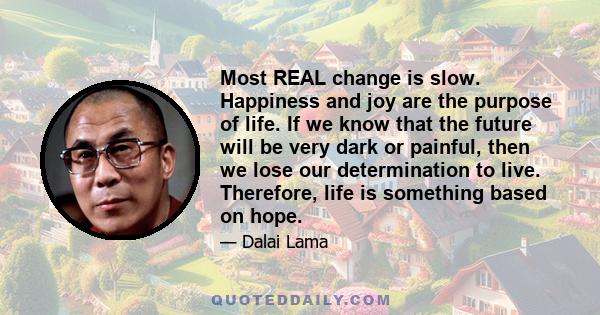 Most REAL change is slow. Happiness and joy are the purpose of life. If we know that the future will be very dark or painful, then we lose our determination to live. Therefore, life is something based on hope.