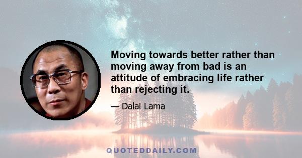 Moving towards better rather than moving away from bad is an attitude of embracing life rather than rejecting it.