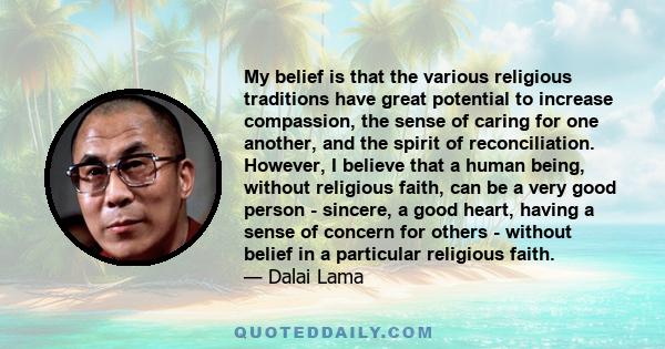 My belief is that the various religious traditions have great potential to increase compassion, the sense of caring for one another, and the spirit of reconciliation. However, I believe that a human being, without