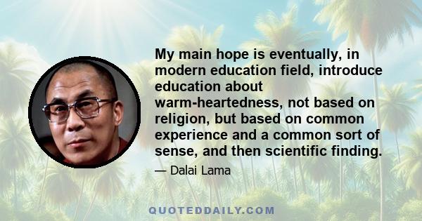 My main hope is eventually, in modern education field, introduce education about warm-heartedness, not based on religion, but based on common experience and a common sort of sense, and then scientific finding.