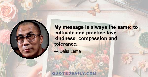 My message is always the same: to cultivate and practice love, kindness, compassion and tolerance.