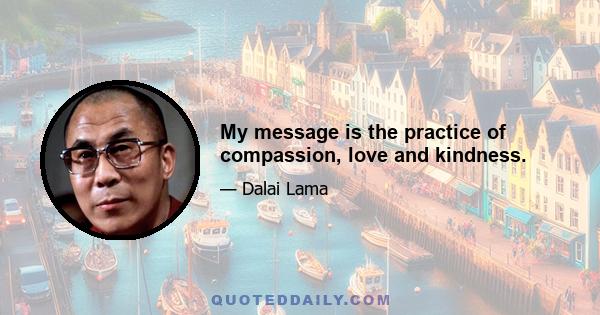 My message is the practice of compassion, love and kindness.