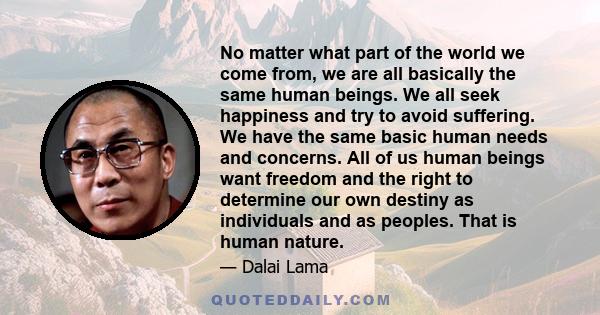 No matter what part of the world we come from, we are all basically the same human beings. We all seek happiness and try to avoid suffering. We have the same basic human needs and concerns. All of us human beings want