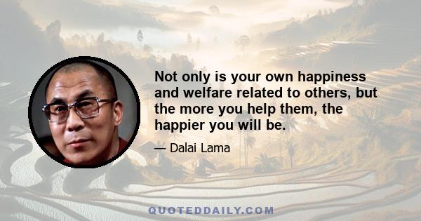 Not only is your own happiness and welfare related to others, but the more you help them, the happier you will be.