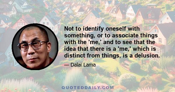 Not to identify oneself with something, or to associate things with the 'me,' and to see that the idea that there is a 'me,' which is distinct from things, is a delusion.