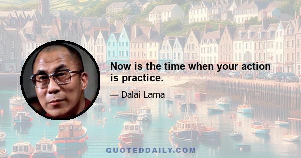 Now is the time when your action is practice.